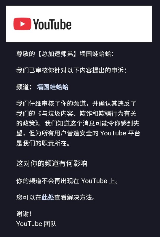 在提交申诉后，YouTube 官方声称“仔细审核了”我的频道，“确认其违反了”YouTube的“与垃圾内容、欺诈和欺骗行为有关的政策”，不再提供任何任何恢复我5年多前创建的墙国蛙蛤蛤频道的官方手段，并称我无法再创建任何其他YouTube频道！我将采取一切手段维护我的权益，包括但不限于对YouTube提起法律诉讼！